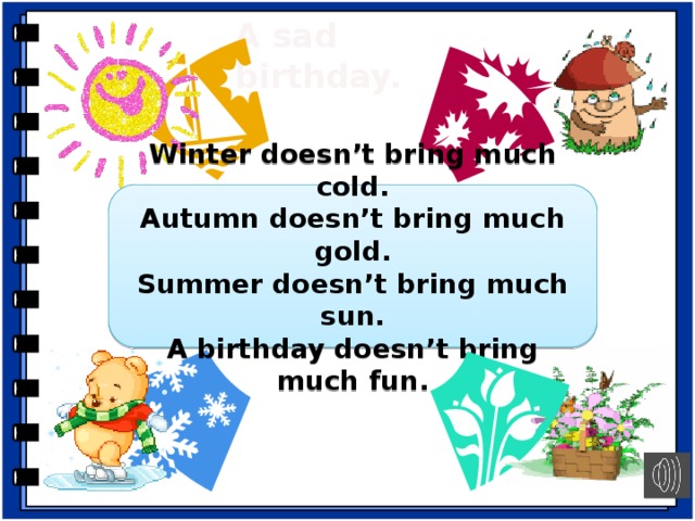 A sad  birthday. Winter doesn’t bring much cold. Autumn doesn’t bring much gold. Summer doesn’t bring much sun. A birthday doesn’t bring much fun. Работа с песней. -And now listen to the song and choose the best name for it. Explain your answer. A sad birthday Bad weather Life on planet Mars -Do you agree with the poem? -What gold does autumn bring? -Can you count sun, fun, gold, cold? Why? -Why is the song sad? (The song is sad because a birthday doesn’t bring much fun.) -Что нужно сделать, чтобы песня стала весёлой? (Use “brings a lot of” instead “doesn’t bring much”.)  