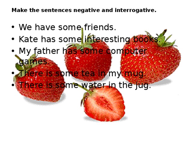 Make the sentences negative and interrogative. We have some friends. Kate has some interesting books. My father has some computer games. There is some tea in my mug. There is some water in the jug. 