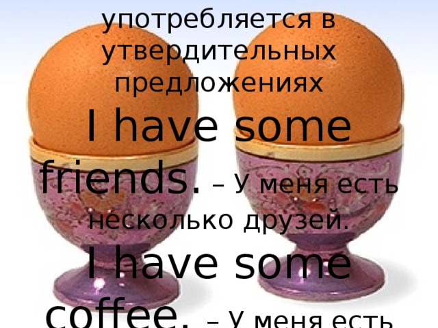  Some ( несколько ) употребляется в утвердительных предложениях  I have some friends.  – У меня есть несколько друзей.  I have some coffee. – У меня есть немного кофе. 