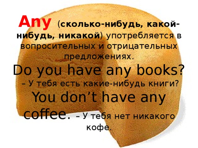 Any ( сколько-нибудь, какой-нибудь, никакой ) употребляется в вопросительных и отрицательных предложениях.  Do you have any books?  – У тебя есть какие-нибудь книги?  You don’t have any coffee. – У тебя нет никакого кофе. 