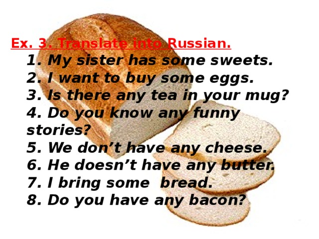 Ex. 3. Translate into Russian.  1. My sister has some sweets.  2. I want to buy some eggs.  3. Is there any tea in your mug?  4. Do you know any funny stories?  5. We don’t have any cheese.  6. He doesn’t have any butter.  7. I bring some bread.  8. Do you have any bacon?    