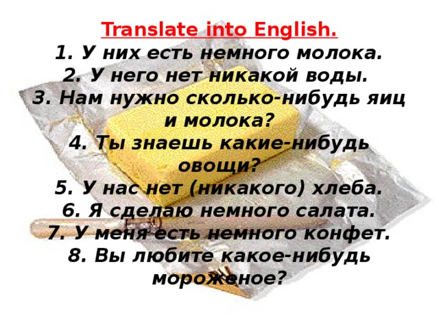 Translate into English.  1. У них есть немного молока.  2. У него нет никакой воды.  3. Нам нужно сколько-нибудь яиц и молока?  4. Ты знаешь какие-нибудь овощи?  5. У нас нет (никакого) хлеба.  6. Я сделаю немного салата.  7. У меня есть немного конфет.  8. Вы любите какое-нибудь мороженое?   