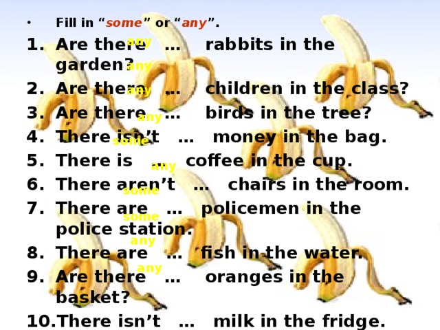 Fill in “ some ” or “ any ”. Are there … rabbits in the garden? Are there … children in the class? Are there … birds in the tree? There isn’t … money in the bag. There is … coffee in the cup. There aren’t … chairs in the room. There are … policemen in the police station. There are … fish in the water. Are there … oranges in the basket? There isn’t … milk in the fridge. any any any any some any some some any any 