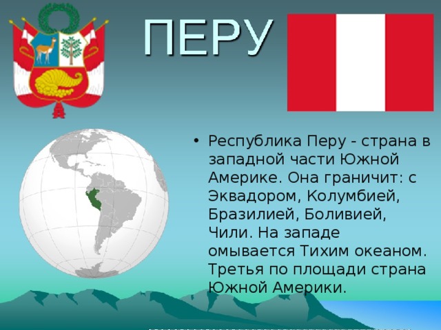 Республика Перу - страна в западной части Южной Америке. Она граничит: с Эквадором, Колумбией, Бразилией, Боливией, Чили. На западе омывается Тихим океаном. Третья по площади страна Южной Америки. 