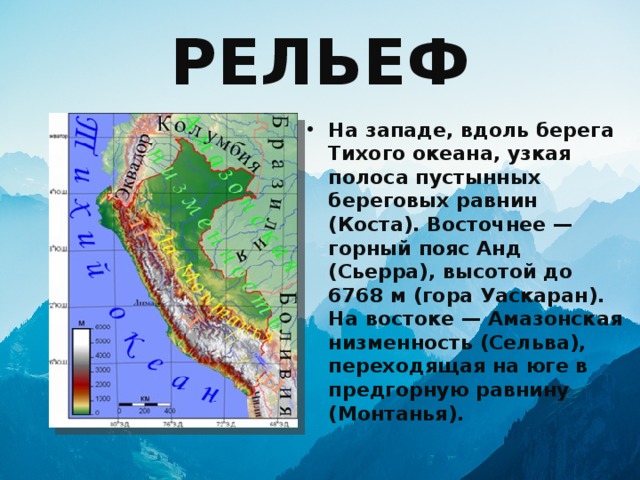 РЕЛЬЕФ На западе, вдоль берега Тихого океана, узкая полоса пустынных береговых равнин (Коста). Восточнее — горный пояс Анд (Сьерра), высотой до 6768 м (гора Уаскаран). На востоке — Амазонская низменность (Сельва), переходящая на юге в предгорную равнину (Монтанья). 