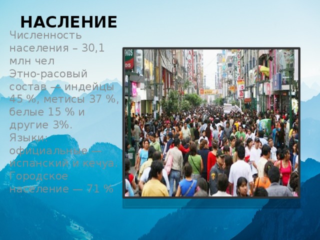 НАСЛЕНИЕ Численность населения – 30,1 млн чел   Этно-расовый состав — индейцы 45 %, метисы 37 %, белые 15 % и другие 3%.   Языки: официальные — испанский и кечуа.   Городское население — 71 % 