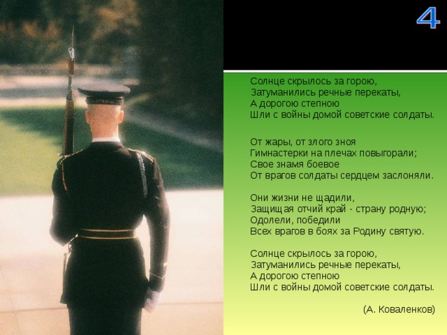 Солнце скрылось за горою,  Затуманились речные перекаты,  А дорогою степною  Шли с войны домой советские солдаты. От жары, от злого зноя  Гимнастерки на плечах повыгорали;  Свое знамя боевое  От врагов солдаты сердцем заслоняли.   Они жизни не щадили,  Защищая отчий край - страну родную;  Одолели, победили  Всех врагов в боях за Родину святую.   Солнце скрылось за горою,  Затуманились речные перекаты,  А дорогою степною  Шли с войны домой советские солдаты.   (А. Коваленков) 
