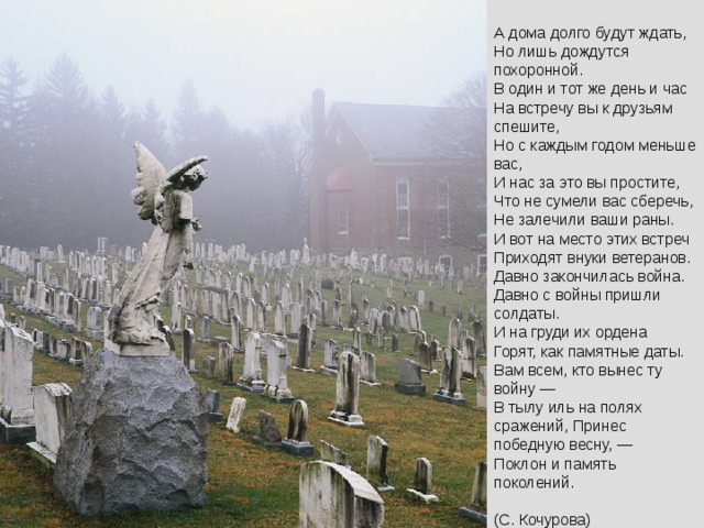 А дома долго будут ждать,  Но лишь дождутся похоронной.  В один и тот же день и час  На встречу вы к друзьям спешите,  Но с каждым годом меньше вас,  И нас за это вы простите,  Что не сумели вас сберечь,  Не залечили ваши раны.  И вот на место этих встреч  Приходят внуки ветеранов.  Давно закончилась война.  Давно с войны пришли солдаты.  И на груди их ордена  Горят, как памятные даты.  Вам всем, кто вынес ту войну —  В тылу иль на полях сражений, Принес победную весну, —  Поклон и память поколений.   (С. Кочурова) 