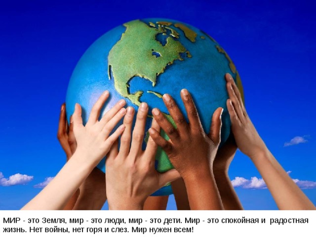 МИР - это Земля, мир - это люди, мир - это дети. Мир - это спокойная и радостная жизнь. Нет войны, нет горя и слез. Мир нужен всем! 