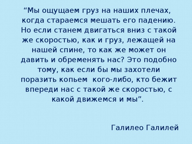  “ Мы ощущаем груз на наших плечах, когда стараемся мешать его падению. Но если станем двигаться вниз с такой же скоростью, как и груз, лежащей на нашей спине, то как же может он давить и обременять нас? Это подобно тому, как если бы мы захотели поразить копьем кого-либо, кто бежит впереди нас с такой же скоростью, с какой движемся и мы”. Галилео Галилей   