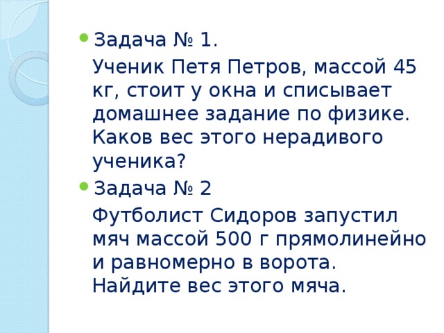 Задача № 1.  Ученик Петя Петров, массой 45 кг, стоит у окна и списывает домашнее задание по физике. Каков вес этого нерадивого ученика? Задача № 2  Футболист Сидоров запустил мяч массой 500 г прямолинейно и равномерно в ворота. Найдите вес этого мяча. 