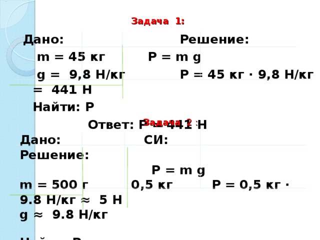 Задача 1:  Дано:      Решение:   m = 45 кг   P = m g   g = 9,8 Н/кг   P = 45 кг · 9,8 Н/кг = 441 Н  Найти: P     Ответ: Р = 441 Н       Задача 2 : Дано:  СИ:  Решение:      P = m g m = 500 г 0,5 кг P = 0,5 кг · 9.8 Н/кг ≈ 5 Н g ≈ 9.8 Н/кг  Найти: P   Ответ: Р ≈  5 Н.  
