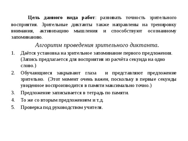  Цель данного вида работ : развивать точность зрительного восприятия. Зрительные диктанты также направлены на тренировку внимания, активизацию мышления и способствуют осознанному запоминанию.  Алгоритм проведения зрительного диктанта. Даётся установка на зрительное запоминание первого предложения. (Запись предлагается для восприятия из расчёта секунда на одно слово.) Обучающиеся закрывают глаза и представляют предложение зрительно. (Этот момент очень важен, поскольку в первые секунды увиденное воспроизводится в памяти максимально точно.) Предложение записывается в тетрадь по памяти. То же со вторым предложением и т.д. Проверка под руководством учителя. 