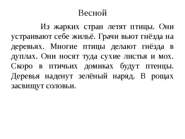 Весной  Из жарких стран летят птицы. Они устраивают себе жильё. Грачи вьют гнёзда на деревьях. Многие птицы делают гнёзда в дуплах. Они носят туда сухие листья и мох. Скоро в птичьих домиках будут птенцы. Деревья наденут зелёный наряд. В рощах засвищут соловьи. 