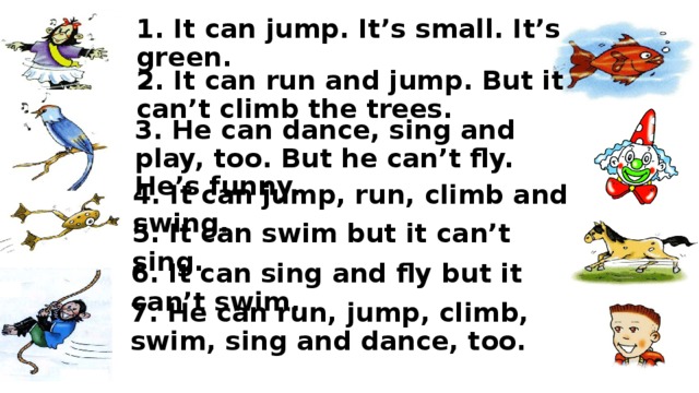 1. It can jump. It’s small. It’s green. 2. It can run and jump. But it can’t climb the trees. 3. He can dance, sing and play, too. But he can’t fly. He’s funny. 4. It can jump, run, climb and swing. 5. It can swim but it can’t sing. 6. It can sing and fly but it can’t swim. 7. He can run, jump, climb, swim, sing and dance, too. 