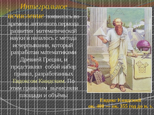 Интегральное исчисление  появилось во времена античного периода развития математической науки и началось с метода исчерпывания, который разработан математиками Древней Греции, и представлял собой набор правил, разработанных Евдоксом Книдским . По этим правилам вычисляли площади и объёмы Евдокс Книдский  ок. 408 — ок. 355 год до н. э.  