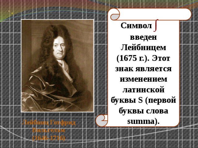 Символ ∫  введен Лейбницем (1675 г.). Этот знак является изменением латинской буквы S (первой буквы слова summa). Лейбниц Готфрид Вильгельм  (1646-1716) 