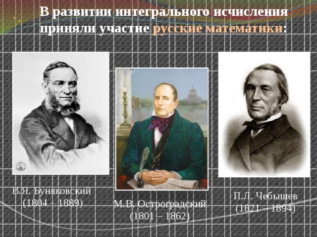 В развитии интегрального исчисления приняли участие русские математики : В.Я. Буняковский (1804 – 1889) П.Л. Чебышев (1821 – 1894) М.В. Остроградский (1801 – 1862) 