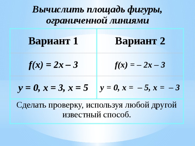 Вычислить площадь фигуры,  ограниченной линиями Вариант 1 Вариант 2 f(x) = 2x – 3 f(x) = – 2x – 3 y = 0, x = 3, x = 5 y = 0, x = – 5, x = – 3 Сделать проверку, используя любой другой известный способ. Вычислить площадь криволинейной трапеции, используя формулу Ньютона-Лейбница (ход решения на следующем слайде)  