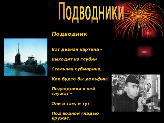 Подводник Вот дивная картина –  Выходит из глубин  Стальная субмарина,  Как будто бы дельфин!  Подводники в ней служат –  Они и там, и тут  Под водной гладью кружат,  Границу берегут! 