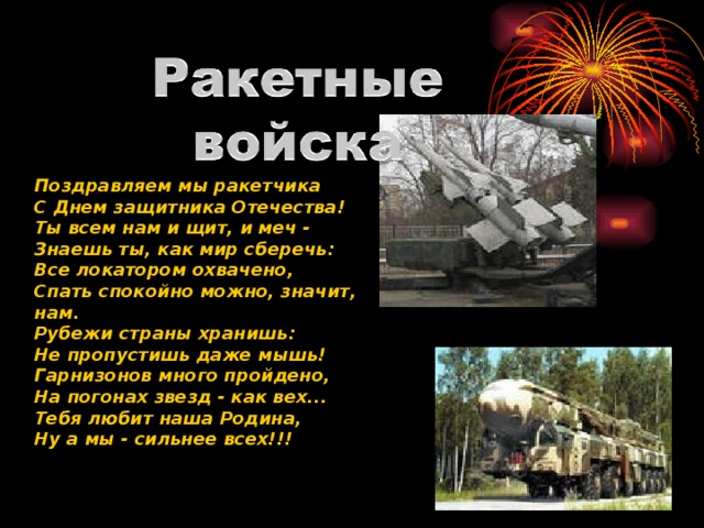 Поздравляем мы ракетчика С Днем защитника Отечества! Ты всем нам и щит, и меч - Знаешь ты, как мир сберечь: Все локатором охвачено, Спать спокойно можно, значит, нам. Рубежи страны хранишь: Не пропустишь даже мышь! Гарнизонов много пройдено, На погонах звезд - как вех... Тебя любит наша Родина, Ну а мы - сильнее всех!!! 