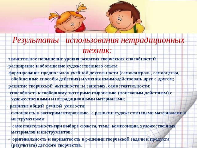 Результаты   использования нетрадиционных техник:  -значительное повышение уровня развития творческих способностей; -расширение и обогащение художественного опыта; -формирование предпосылок учебной деятельности (самоконтроль, самооценка, обобщенные способы действия) и умения взаимодействовать друг с другом; -развитие творческой  активности на занятиях, самостоятельности; - способность к свободному экспериментированию (поисковым действием) с художественными и нетрадиционными материалами; - развитие общей  ручной  умелости;   - склонность к экспериментированию  с разными художественными материалами и инструментами;   -  самостоятельность при выборе сюжета, темы, композиции, художественных материалов и инструментов;   -  оригинальность и вариантность в решении творческой задачи и продукта (результата) детского творчества. 
