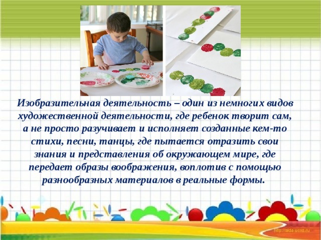 Изобразительная деятельность – один из немногих видов художественной деятельности, где ребенок творит сам, а не просто разучивает и исполняет созданные кем-то стихи, песни, танцы, где пытается отразить свои знания и представления об окружающем мире, где передает образы воображения, воплотив с помощью разнообразных материалов в реальные формы.   