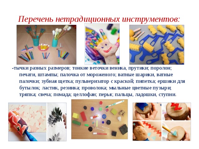 Перечень нетрадиционных инструментов: -тычки разных размеров; тонкие веточки веника, прутики; поролон; печати, штампы; палочка от мороженого; ватные шарики, ватные палочки; зубная щетка; пульверизатор с краской; пипетка; ершики для бутылок; ластик, резинка; проволока; мыльные цветные пузыри; тряпка; свеча; помада; целлофан; перья; пальцы, ладошки, ступни . 