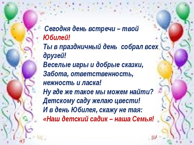  Сегодня день встречи – твой Юбилей!    Ты в праздничный день собрал всех друзей!   Веселые игры и добрые сказки,   Забота, ответственность, нежность и ласка!   Ну где же такое мы можем найти?   Детскому саду желаю цвести!   И в день Юбилея, скажу не тая:   «Наш детский садик – наша Семья! 