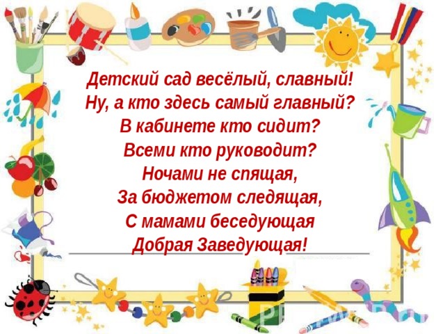 Детский сад весёлый, славный!   Ну, а кто здесь самый главный?   В кабинете кто сидит?   Всеми кто руководит?   Ночами не спящая,   За бюджетом следящая,   С мамами беседующая   Добрая Заведующая!    