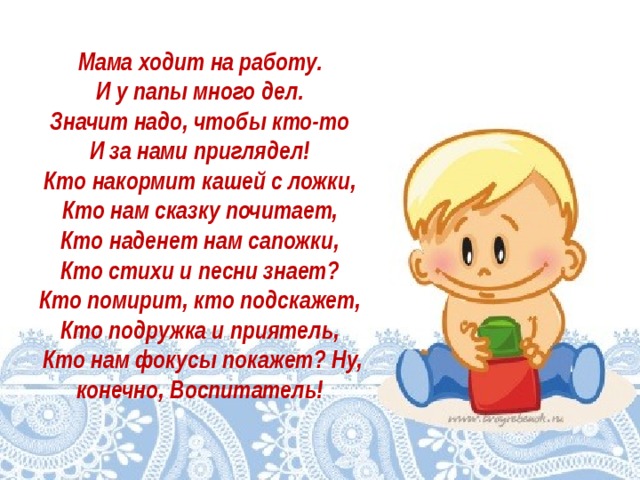Мама ходит на работу.   И у папы много дел.   Значит надо, чтобы кто-то   И за нами приглядел!   Кто накормит кашей с ложки,   Кто нам сказку почитает,   Кто наденет нам сапожки,   Кто стихи и песни знает?   Кто помирит, кто подскажет,   Кто подружка и приятель,   Кто нам фокусы покажет? Ну, конечно, Воспитатель!  