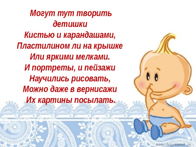 Могут тут творить детишки   Кистью и карандашами,   Пластилином ли на крышке   Или яркими мелками.   И портреты, и пейзажи   Научились рисовать,   Можно даже в вернисажи   Их картины посылать.   