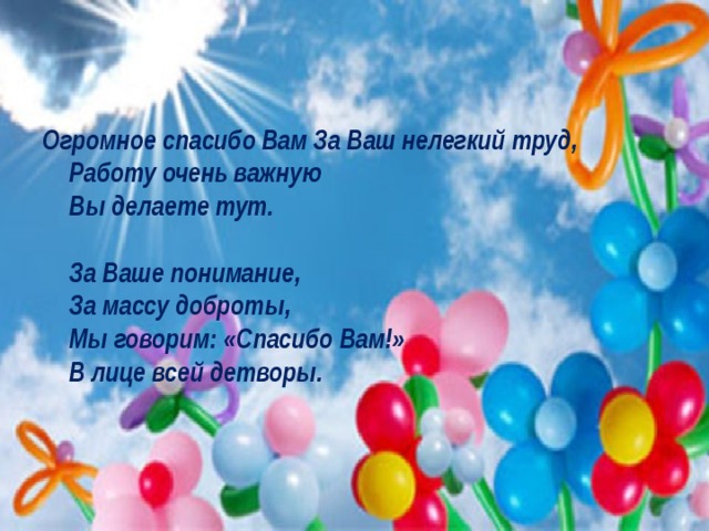 Огромное спасибо Вам За Ваш нелегкий труд,  Работу очень важную  Вы делаете тут.   За Ваше понимание,  За массу доброты,  Мы говорим: «Спасибо Вам!»  В лице всей детворы. 