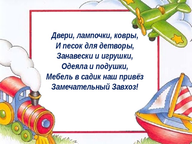 Двери, лампочки, ковры,   И песок для детворы,   Занавески и игрушки,   Одеяла и подушки,   Мебель в садик наш привёз   Замечательный Завхоз!    