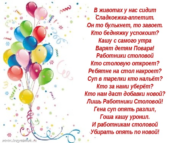 В животах у нас сидит   Сладкоежка-аппетит.   Он то булькнет, то завоет.   Кто бедняжку успокоит?   Кашу с самого утра   Варят детям Повара!   Работники столовой   Кто столовую откроет?   Ребятне на стол накроет?   Суп в тарелки кто нальёт?   Кто за нами уберёт?   Кто нам даст добавки новой?   Лишь Работники Столовой!   Гена суп опять разлил,   Гоша кашу уронил.   И работникам столовой   Убирать опять по новой!    