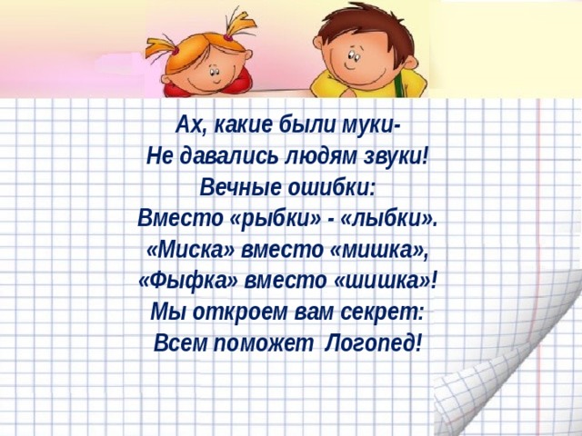 Ах, какие были муки-   Не давались людям звуки!   Вечные ошибки:   Вместо «рыбки» - «лыбки».   «Миска» вместо «мишка»,   «Фыфка» вместо «шишка»!   Мы откроем вам секрет:   Всем поможет Логопед!    