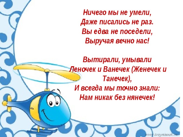 Ничего мы не умели,   Даже писались не раз.   Вы едва не поседели,   Выручая вечно нас!    Вытирали, умывали   Леночек и Ванечек (Женечек и Танечек),   И всегда мы точно знали:   Нам никак без нянечек!    