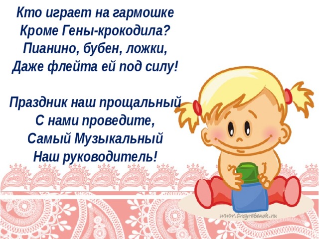 Кто играет на гармошке   Кроме Гены-крокодила?   Пианино, бубен, ложки,   Даже флейта ей под силу!    Праздник наш прощальный   С нами проведите,   Самый Музыкальный   Наш руководитель!    