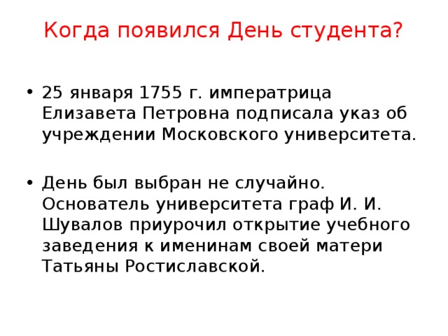 Когда появился День студента?   25 января 1755 г. императрица Елизавета Петровна подписала указ об учреждении Московского университета. День был выбран не случайно. Основатель университета граф И. И. Шувалов приурочил открытие учебного заведения к именинам своей матери Татьяны Ростиславской. 