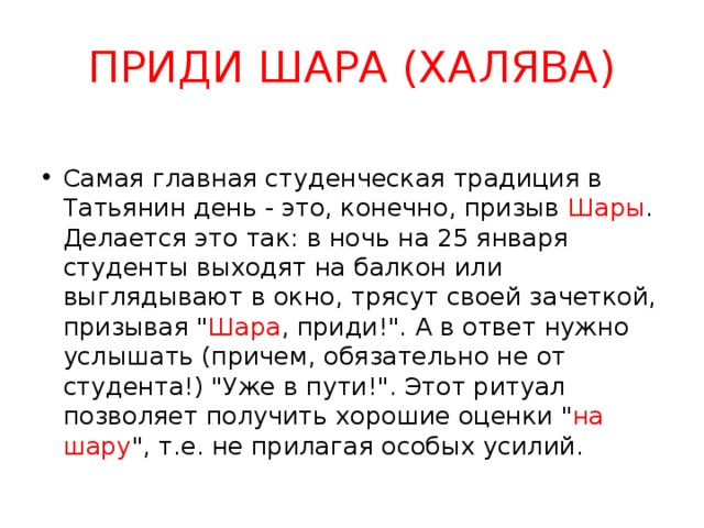 ПРИДИ ШАРА (ХАЛЯВА) Самая главная студенческая традиция в Татьянин день - это, конечно, призыв Шары . Делается это так: в ночь на 25 января студенты выходят на балкон или выглядывают в окно, трясут своей зачеткой, призывая 