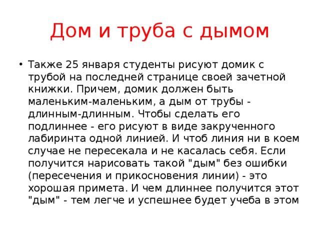 Дом и труба с дымом Также 25 января студенты рисуют домик с трубой на последней странице своей зачетной книжки. Причем, домик должен быть маленьким-маленьким, а дым от трубы - длинным-длинным. Чтобы сделать его подлиннее - его рисуют в виде закрученного лабиринта одной линией. И чтоб линия ни в коем случае не пересекала и не касалась себя. Если получится нарисовать такой 