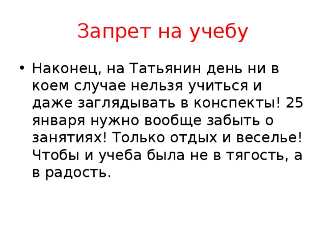 Запрет на учебу Наконец, на Татьянин день ни в коем случае нельзя учиться и даже заглядывать в конспекты! 25 января нужно вообще забыть о занятиях! Только отдых и веселье! Чтобы и учеба была не в тягость, а в радость. 