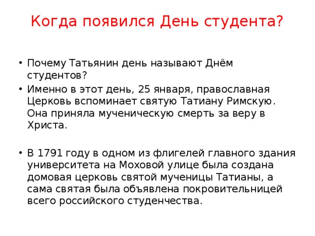 Когда появился День студента?   Почему Татьянин день называют Днём студентов? Именно в этот день, 25 января, православная Церковь вспоминает святую Татиану Римскую. Она приняла мученическую смерть за веру в Христа. В 1791 году в одном из флигелей главного здания университета на Моховой улице была создана домовая церковь святой мученицы Татианы, а сама святая была объявлена покровительницей всего российского студенчества. 