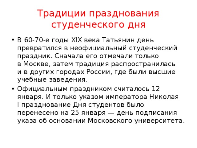 Традиции празднования студенческого дня В 60-70-е годы XIX века Татьянин день превратился в неофициальный студенческий праздник. Сначала его отмечали только в Москве, затем традиция распространилась и в других городах России, где были высшие учебные заведения. Официальным праздником считалось 12 января. И только указом императора Николая I празднование Дня студентов было перенесено на 25 января — день подписания указа об основании Московского университета. 