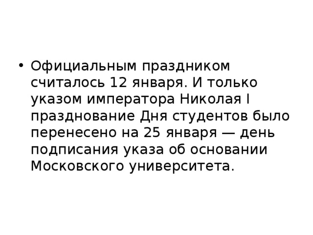 Официальным праздником считалось 12 января. И только указом императора Николая I празднование Дня студентов было перенесено на 25 января — день подписания указа об основании Московского университета. 