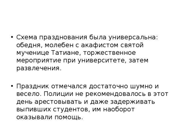 Схема празднования была универсальна: обедня, молебен с акафистом святой мученице Татиане, торжественное мероприятие при университете, затем развлечения. Праздник отмечался достаточно шумно и весело. Полиции не рекомендовалось в этот день арестовывать и даже задерживать выпивших студентов, им наоборот оказывали помощь. 