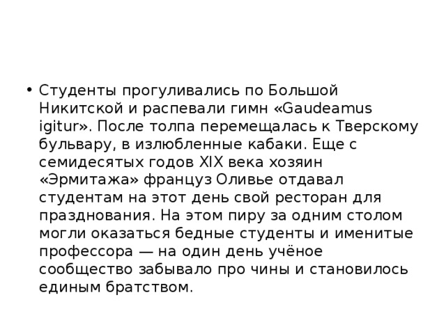 Студенты прогуливались по Большой Никитской и распевали гимн «Gaudeamus igitur». После толпа перемещалась к Тверскому бульвару, в излюбленные кабаки. Еще с семидесятых годов XIX века хозяин «Эрмитажа» француз Оливье отдавал студентам на этот день свой ресторан для празднования. На этом пиру за одним столом могли оказаться бедные студенты и именитые профессора — на один день учёное сообщество забывало про чины и становилось единым братством. 
