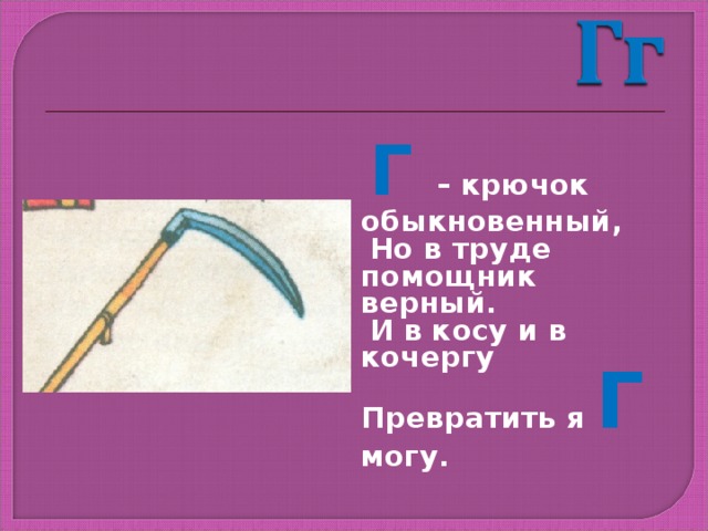 Г – крючок обыкновенный,  Но в труде помощник верный.  И в косу и в кочергу Превратить я Г могу. 