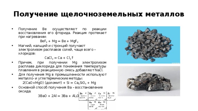 Получение щелочноземельных металлов Получение Be осуществляют по реакции восстановления его фторида. Реакция протекает при нагревании: BeF 2  + Mg = Be + MgF 2 Магний, кальций и стронций получают электролизом расплавов солей, чаще всего – хлоридов: CaCl 2  = Ca + Cl 2 ↑ Причем, при получении Mg электролизом расплава дихлорида для понижения температуры плавления в реакционную смесь добавляют NaCl. Для получения Mg в промышленности используют металло- и углетермические методы: 2(CaO×MgO) (доломит) + Si = Ca 2 SiO 4  + Mg Основной способ получения Ba – восстановление оксида: 3BaO + 2Al = 3Ba + Al 2 O 3 