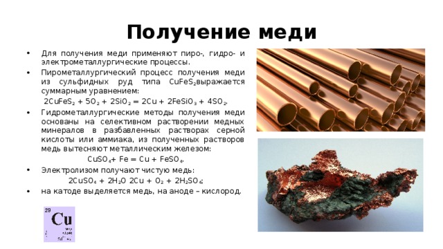 Получение меди Для получения меди применяют пиро-, гидро- и электрометаллургические процессы. Пирометаллургический процесс получения меди из сульфидных руд типа CuFeS 2 выражается суммарным уравнением: 2CuFeS 2  + 5O 2  + 2SiO 2  = 2Cu + 2FeSiO 3  + 4SO 2 . Гидрометаллургические методы получения меди основаны на селективном растворении медных минералов в разбавленных растворах серной кислоты или аммиака, из полученных растворов медь вытесняют металлическим железом: CuSO 4 + Fe = Cu + FeSO 4 . Электролизом получают чистую медь: 2CuSO 4  + 2H 2 O 2Cu + O 2  + 2H 2 SO 4 ; на катоде выделяется медь, на аноде – кислород. 